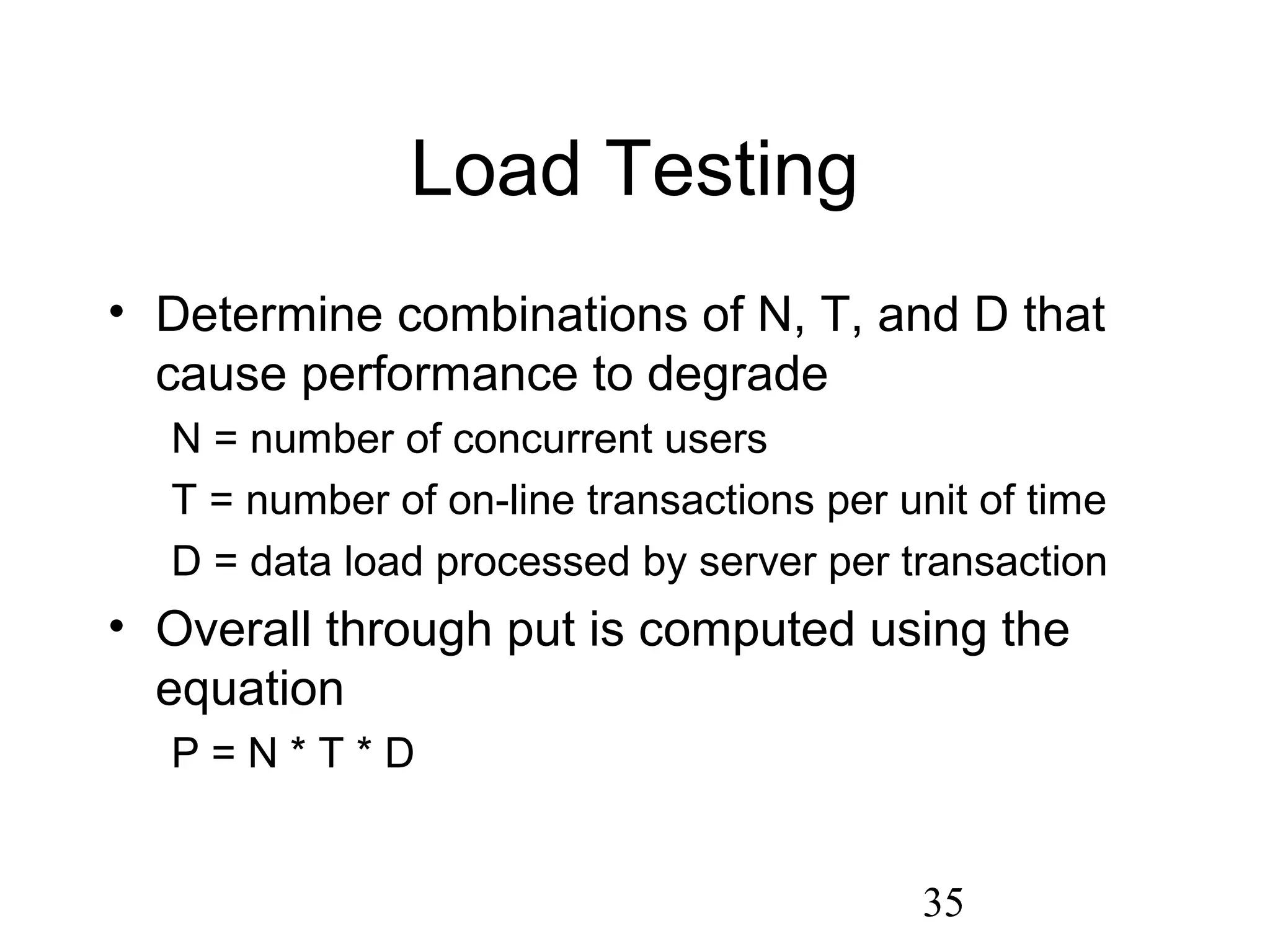 35
Load Testing
• Determine combinations of N, T, and D that
cause performance to degrade
N = number of concurrent users
T = number of on-line transactions per unit of time
D = data load processed by server per transaction
• Overall through put is computed using the
equation
P = N * T * D
 