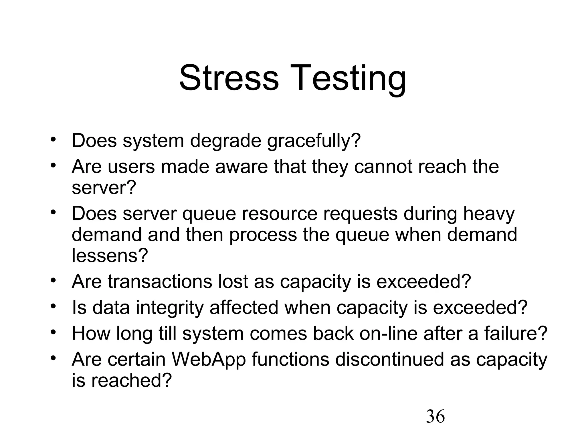 36
Stress Testing
• Does system degrade gracefully?
• Are users made aware that they cannot reach the
server?
• Does server queue resource requests during heavy
demand and then process the queue when demand
lessens?
• Are transactions lost as capacity is exceeded?
• Is data integrity affected when capacity is exceeded?
• How long till system comes back on-line after a failure?
• Are certain WebApp functions discontinued as capacity
is reached?
 