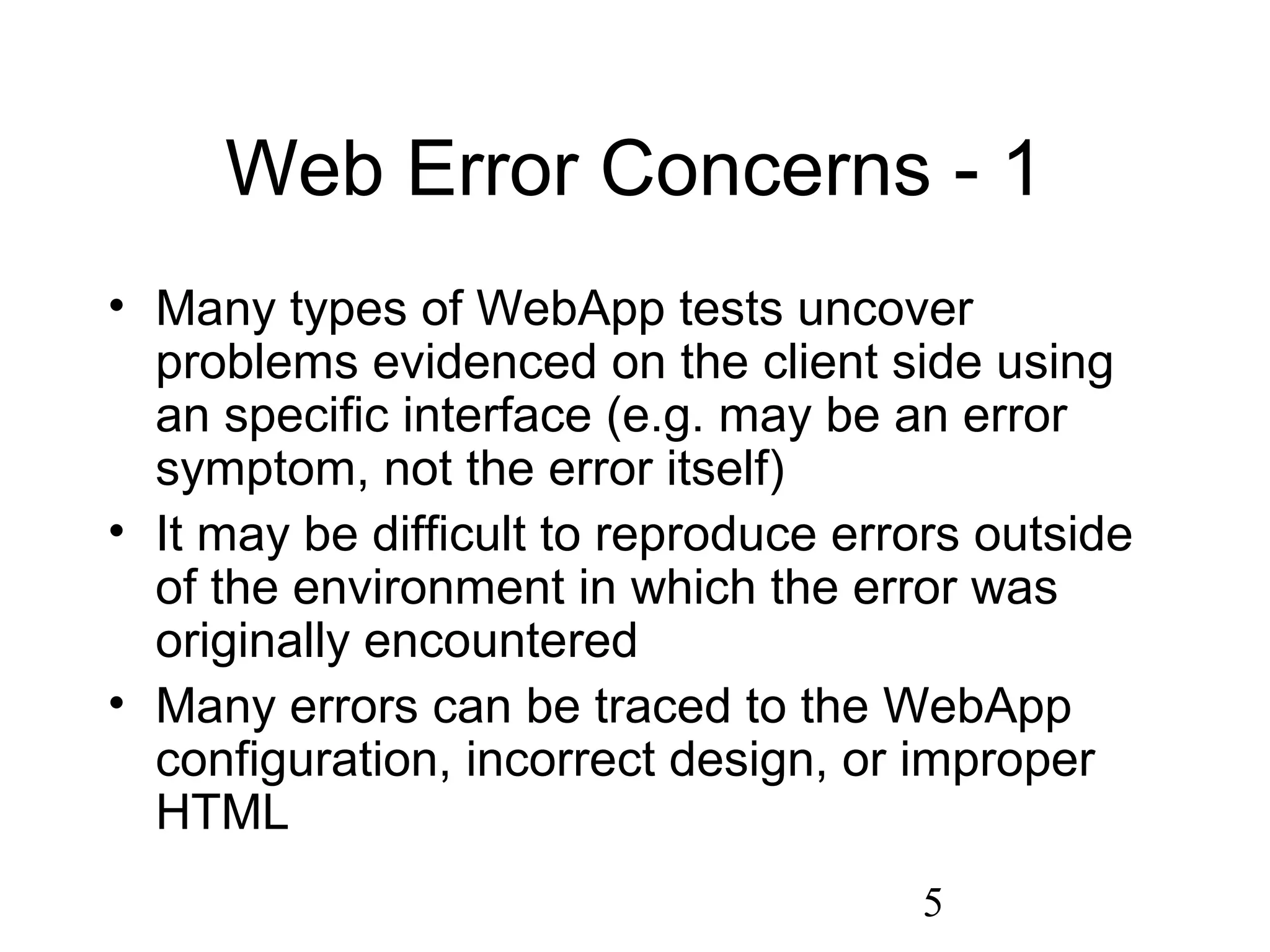 5
Web Error Concerns - 1
• Many types of WebApp tests uncover
problems evidenced on the client side using
an specific interface (e.g. may be an error
symptom, not the error itself)
• It may be difficult to reproduce errors outside
of the environment in which the error was
originally encountered
• Many errors can be traced to the WebApp
configuration, incorrect design, or improper
HTML
 