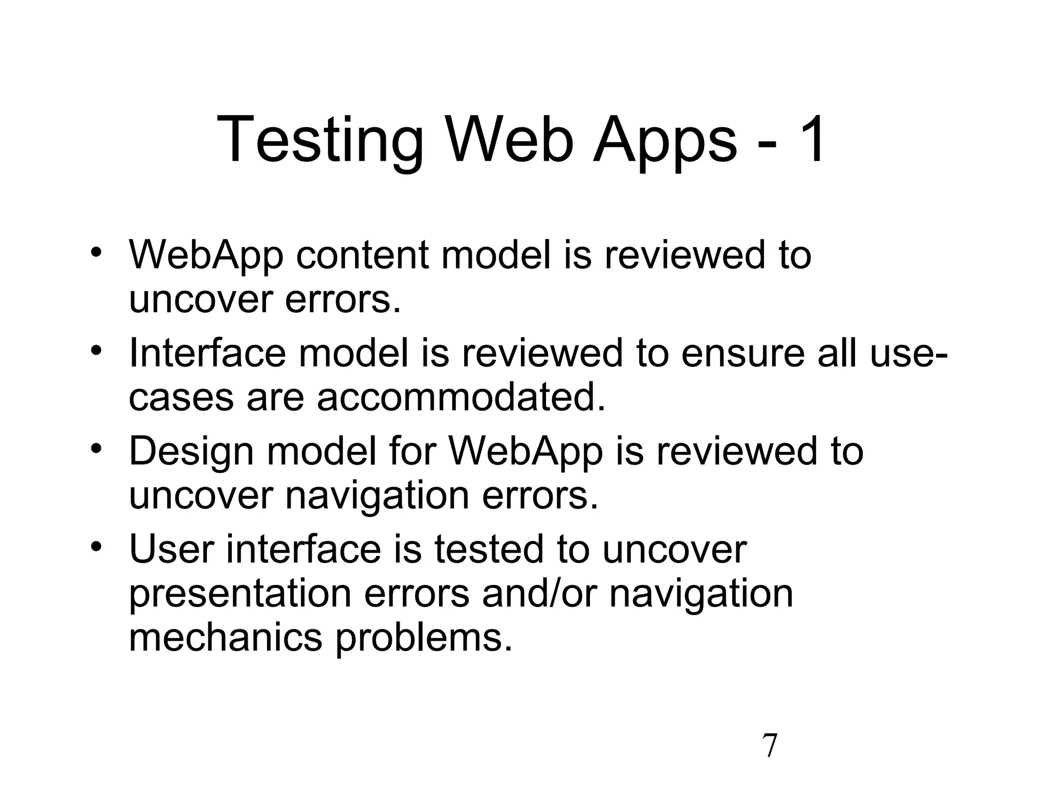 7
Testing Web Apps - 1
• WebApp content model is reviewed to
uncover errors.
• Interface model is reviewed to ensure all use-
cases are accommodated.
• Design model for WebApp is reviewed to
uncover navigation errors.
• User interface is tested to uncover
presentation errors and/or navigation
mechanics problems.
 