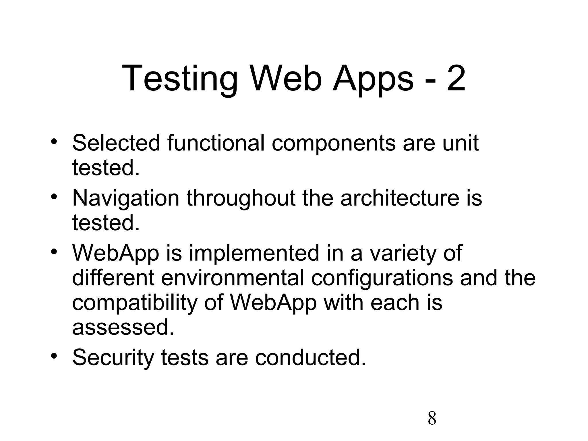 8
Testing Web Apps - 2
• Selected functional components are unit
tested.
• Navigation throughout the architecture is
tested.
• WebApp is implemented in a variety of
different environmental configurations and the
compatibility of WebApp with each is
assessed.
• Security tests are conducted.
 