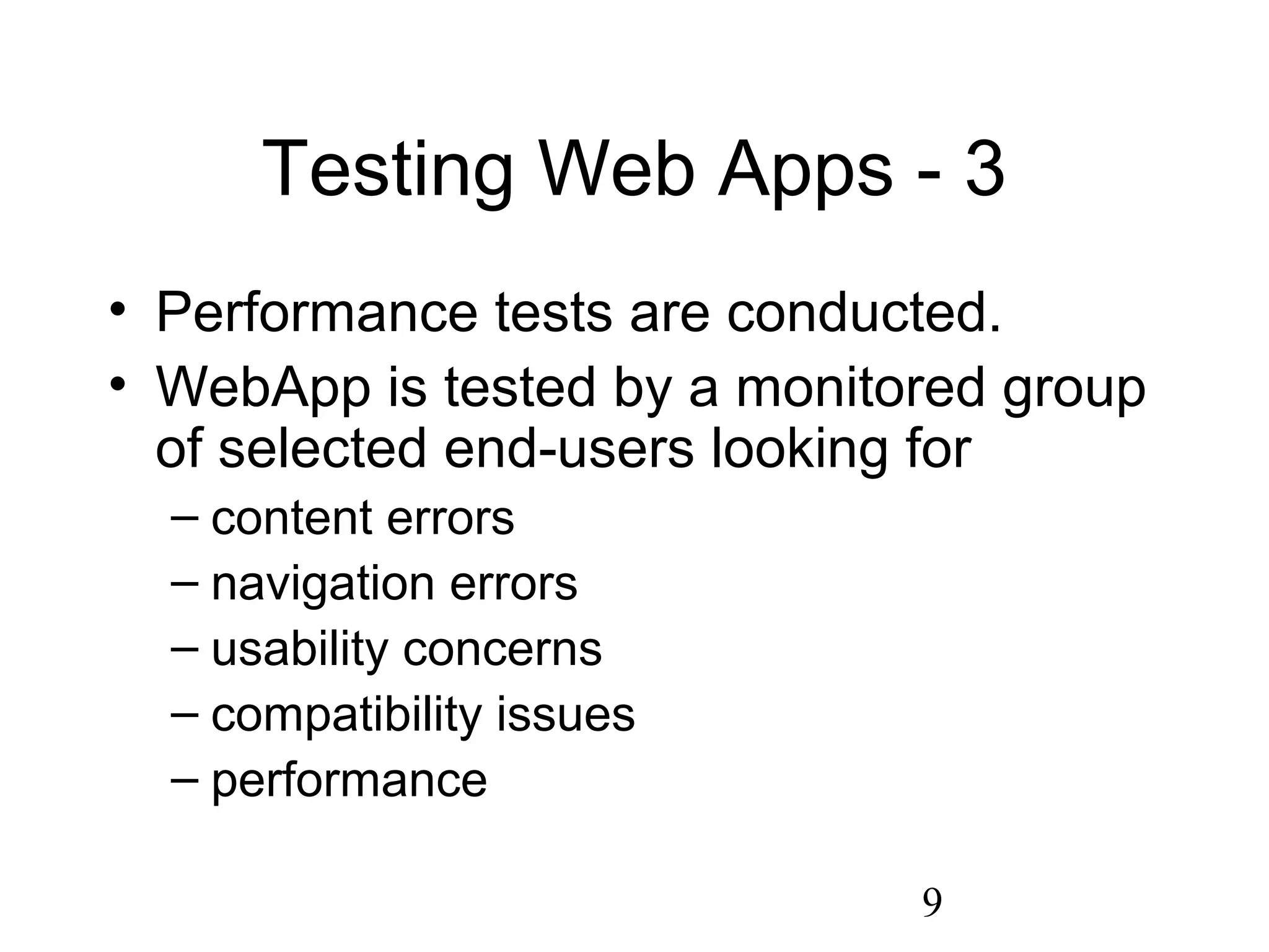 9
Testing Web Apps - 3
• Performance tests are conducted.
• WebApp is tested by a monitored group
of selected end-users looking for
– content errors
– navigation errors
– usability concerns
– compatibility issues
– performance
 