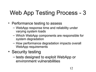 12
Web App Testing Process - 3
• Performance testing to assess
– WebApp response time and reliability under
varying system loads
– Which WebApp components are responsible for
system degradation
– How performance degradation impacts overall
WebApp requirements
• Security testing
– tests designed to exploit WebApp or
environment vulnerabilities
 