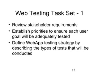 13
Web Testing Task Set - 1
• Review stakeholder requirements
• Establish priorities to ensure each user
goal will be adequately tested
• Define WebApp testing strategy by
describing the types of tests that will be
conducted
 