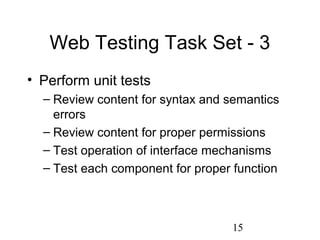 15
Web Testing Task Set - 3
• Perform unit tests
– Review content for syntax and semantics
errors
– Review content for proper permissions
– Test operation of interface mechanisms
– Test each component for proper function
 