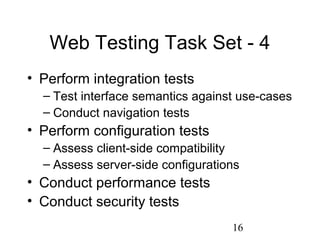 16
Web Testing Task Set - 4
• Perform integration tests
– Test interface semantics against use-cases
– Conduct navigation tests
• Perform configuration tests
– Assess client-side compatibility
– Assess server-side configurations
• Conduct performance tests
• Conduct security tests
 