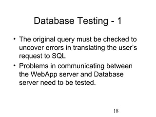 18
Database Testing - 1
• The original query must be checked to
uncover errors in translating the user’s
request to SQL
• Problems in communicating between
the WebApp server and Database
server need to be tested.
 