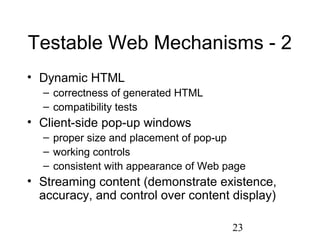 23
Testable Web Mechanisms - 2
• Dynamic HTML
– correctness of generated HTML
– compatibility tests
• Client-side pop-up windows
– proper size and placement of pop-up
– working controls
– consistent with appearance of Web page
• Streaming content (demonstrate existence,
accuracy, and control over content display)
 