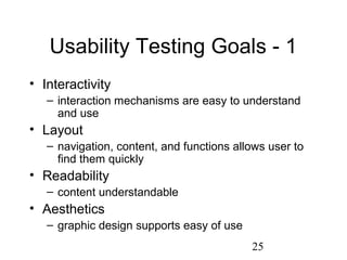 25
Usability Testing Goals - 1
• Interactivity
– interaction mechanisms are easy to understand
and use
• Layout
– navigation, content, and functions allows user to
find them quickly
• Readability
– content understandable
• Aesthetics
– graphic design supports easy of use
 