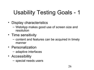26
Usability Testing Goals - 1
• Display characteristics
– WebApp makes good use of screen size and
resolution
• Time sensitivity
– content and features can be acquired in timely
manner
• Personalization
– adaptive interfaces
• Accessibility
– special needs users
 