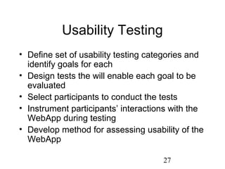 27
Usability Testing
• Define set of usability testing categories and
identify goals for each
• Design tests the will enable each goal to be
evaluated
• Select participants to conduct the tests
• Instrument participants’ interactions with the
WebApp during testing
• Develop method for assessing usability of the
WebApp
 