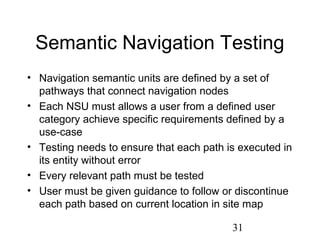 31
Semantic Navigation Testing
• Navigation semantic units are defined by a set of
pathways that connect navigation nodes
• Each NSU must allows a user from a defined user
category achieve specific requirements defined by a
use-case
• Testing needs to ensure that each path is executed in
its entity without error
• Every relevant path must be tested
• User must be given guidance to follow or discontinue
each path based on current location in site map
 