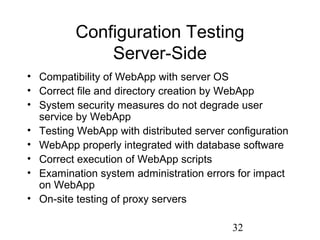 32
Configuration Testing
Server-Side
• Compatibility of WebApp with server OS
• Correct file and directory creation by WebApp
• System security measures do not degrade user
service by WebApp
• Testing WebApp with distributed server configuration
• WebApp properly integrated with database software
• Correct execution of WebApp scripts
• Examination system administration errors for impact
on WebApp
• On-site testing of proxy servers
 