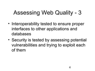 4
Assessing Web Quality - 3
• Interoperability tested to ensure proper
interfaces to other applications and
databases
• Security is tested by assessing potential
vulnerabilities and trying to exploit each
of them
 