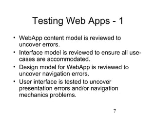 7
Testing Web Apps - 1
• WebApp content model is reviewed to
uncover errors.
• Interface model is reviewed to ensure all use-
cases are accommodated.
• Design model for WebApp is reviewed to
uncover navigation errors.
• User interface is tested to uncover
presentation errors and/or navigation
mechanics problems.
 