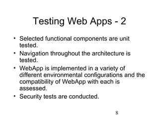 8
Testing Web Apps - 2
• Selected functional components are unit
tested.
• Navigation throughout the architecture is
tested.
• WebApp is implemented in a variety of
different environmental configurations and the
compatibility of WebApp with each is
assessed.
• Security tests are conducted.
 