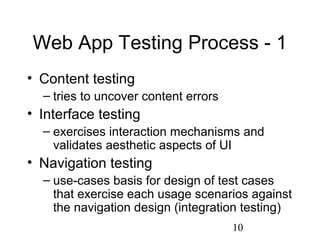 10
Web App Testing Process - 1
• Content testing
– tries to uncover content errors
• Interface testing
– exercises interaction mechanisms and
validates aesthetic aspects of UI
• Navigation testing
– use-cases basis for design of test cases
that exercise each usage scenarios against
the navigation design (integration testing)
 