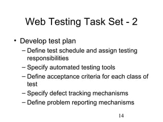 14
Web Testing Task Set - 2
• Develop test plan
– Define test schedule and assign testing
responsibilities
– Specify automated testing tools
– Define acceptance criteria for each class of
test
– Specify defect tracking mechanisms
– Define problem reporting mechanisms
 