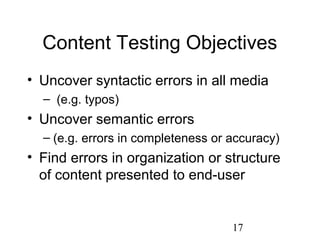 17
Content Testing Objectives
• Uncover syntactic errors in all media
– (e.g. typos)
• Uncover semantic errors
– (e.g. errors in completeness or accuracy)
• Find errors in organization or structure
of content presented to end-user
 