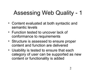 2
Assessing Web Quality - 1
• Content evaluated at both syntactic and
semantic levels
• Function tested to uncover lack of
conformance to requirements
• Structure is assessed to ensure proper
content and function are delivered
• Usability is tested to ensure that each
category of user can be supported as new
content or functionality is added
 