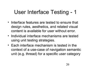 20
User Interface Testing - 1
• Interface features are tested to ensure that
design rules, aesthetics, and related visual
content is available for user without error.
• Individual interface mechanisms are tested
using unit testing strategies.
• Each interface mechanism is tested in the
context of a use-case of navigation semantic
unit (e.g. thread) for a specific user category
 