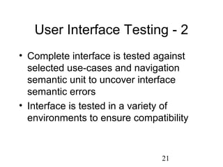 21
User Interface Testing - 2
• Complete interface is tested against
selected use-cases and navigation
semantic unit to uncover interface
semantic errors
• Interface is tested in a variety of
environments to ensure compatibility
 