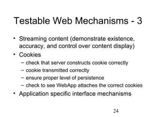 24
Testable Web Mechanisms - 3
• Streaming content (demonstrate existence,
accuracy, and control over content display)
• Cookies
– check that server constructs cookie correctly
– cookie transmitted correctly
– ensure proper level of persistence
– check to see WebApp attaches the correct cookies
• Application specific interface mechanisms
 