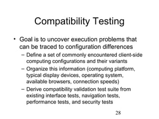 28
Compatibility Testing
• Goal is to uncover execution problems that
can be traced to configuration differences
– Define a set of commonly encountered client-side
computing configurations and their variants
– Organize this information (computing platform,
typical display devices, operating system,
available browsers, connection speeds)
– Derive compatibility validation test suite from
existing interface tests, navigation tests,
performance tests, and security tests
 