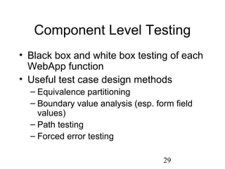 29
Component Level Testing
• Black box and white box testing of each
WebApp function
• Useful test case design methods
– Equivalence partitioning
– Boundary value analysis (esp. form field
values)
– Path testing
– Forced error testing
 