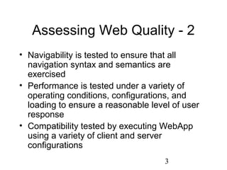 3
Assessing Web Quality - 2
• Navigability is tested to ensure that all
navigation syntax and semantics are
exercised
• Performance is tested under a variety of
operating conditions, configurations, and
loading to ensure a reasonable level of user
response
• Compatibility tested by executing WebApp
using a variety of client and server
configurations
 