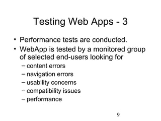 9
Testing Web Apps - 3
• Performance tests are conducted.
• WebApp is tested by a monitored group
of selected end-users looking for
– content errors
– navigation errors
– usability concerns
– compatibility issues
– performance
 