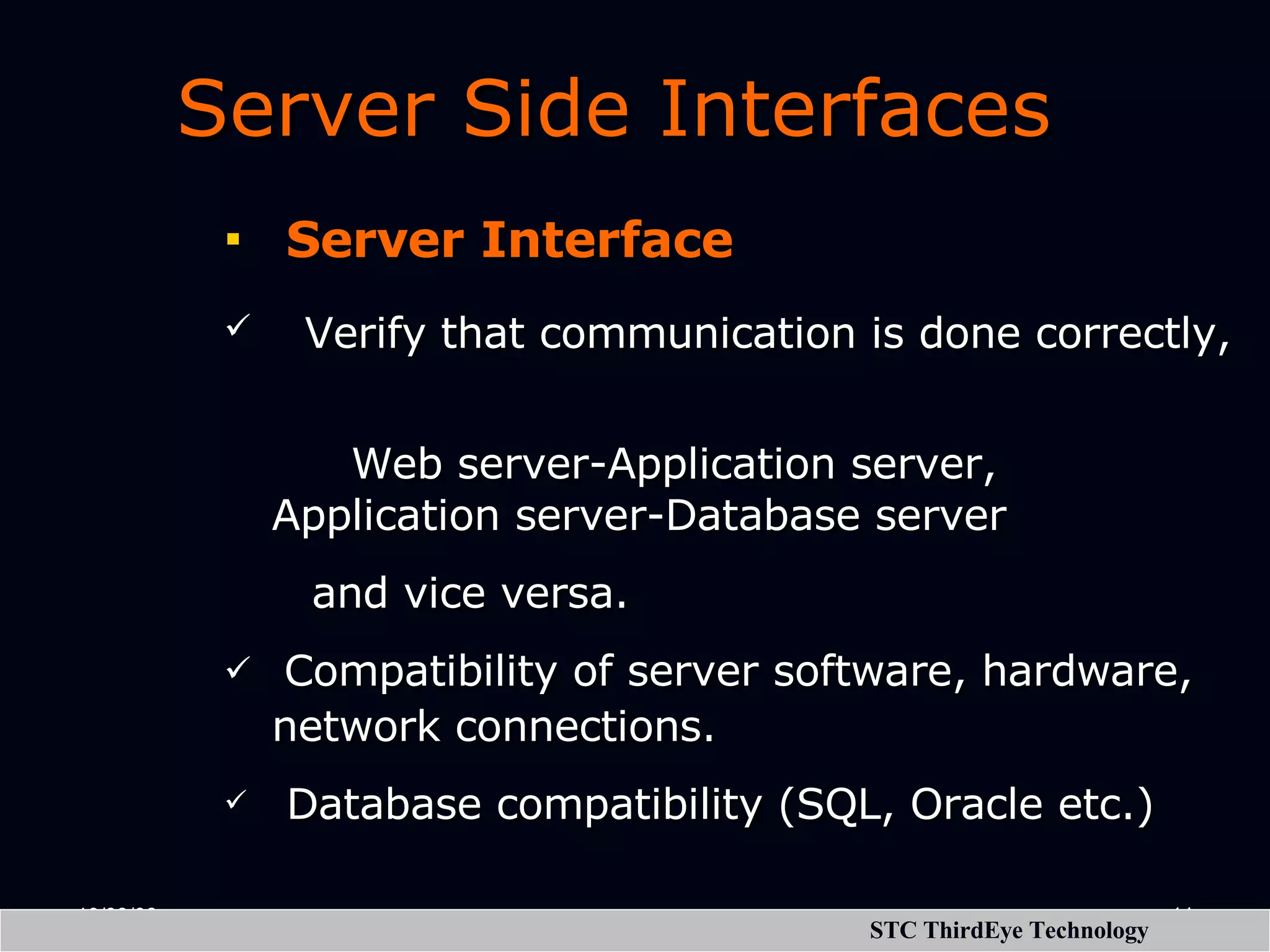 Server Side Interfaces Server Interface Verify that communication is done correctly, Web server-Application server, Application server-Database server and vice versa. Compatibility of server software, hardware, network connections. Database compatibility (SQL, Oracle etc.) 