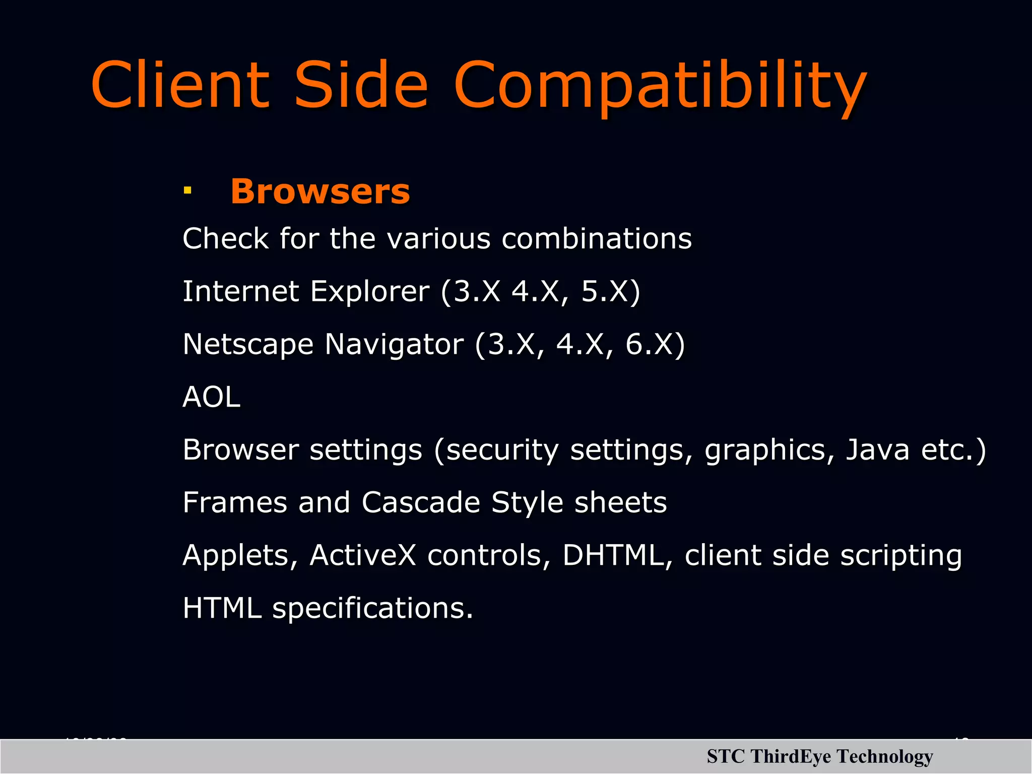 Client Side Compatibility Browsers Check for the various combinations Internet Explorer (3.X 4.X, 5.X) Netscape Navigator (3.X, 4.X, 6.X) AOL Browser settings (security settings, graphics, Java etc.) Frames and Cascade Style sheets Applets, ActiveX controls, DHTML, client side scripting HTML specifications. 