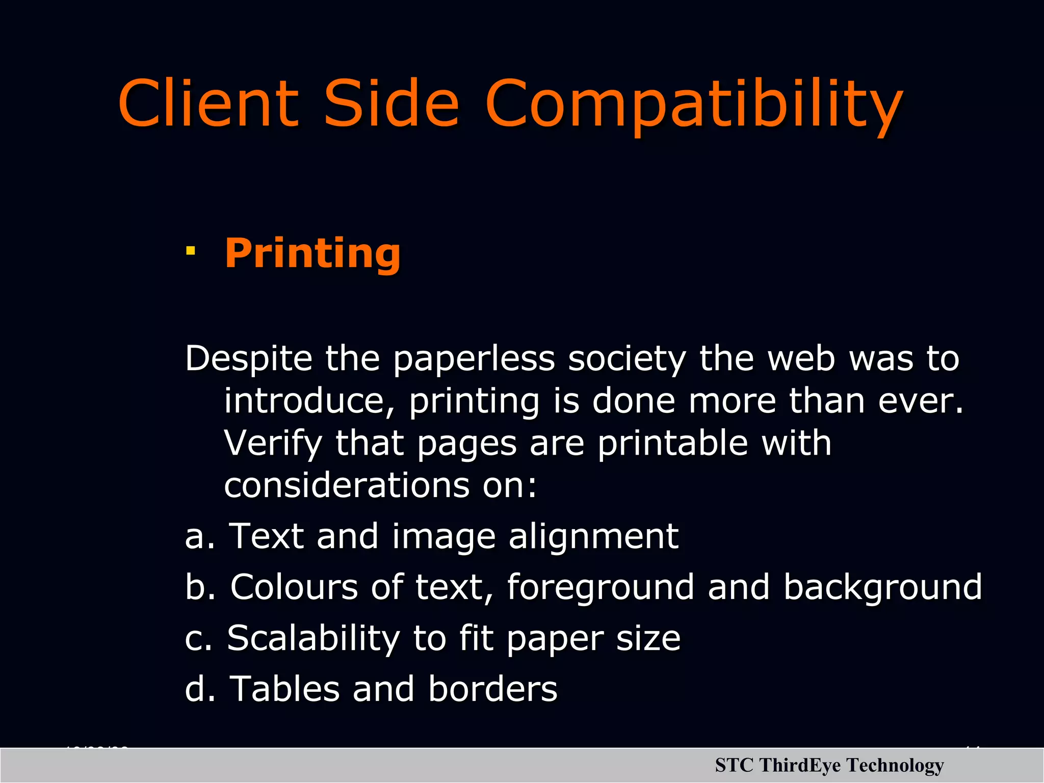 Client Side Compatibility Printing Despite the paperless society the web was to introduce, printing is done more than ever. Verify that pages are printable with considerations on: a. Text and image alignment b. Colours of text, foreground and background c. Scalability to fit paper size d. Tables and borders 