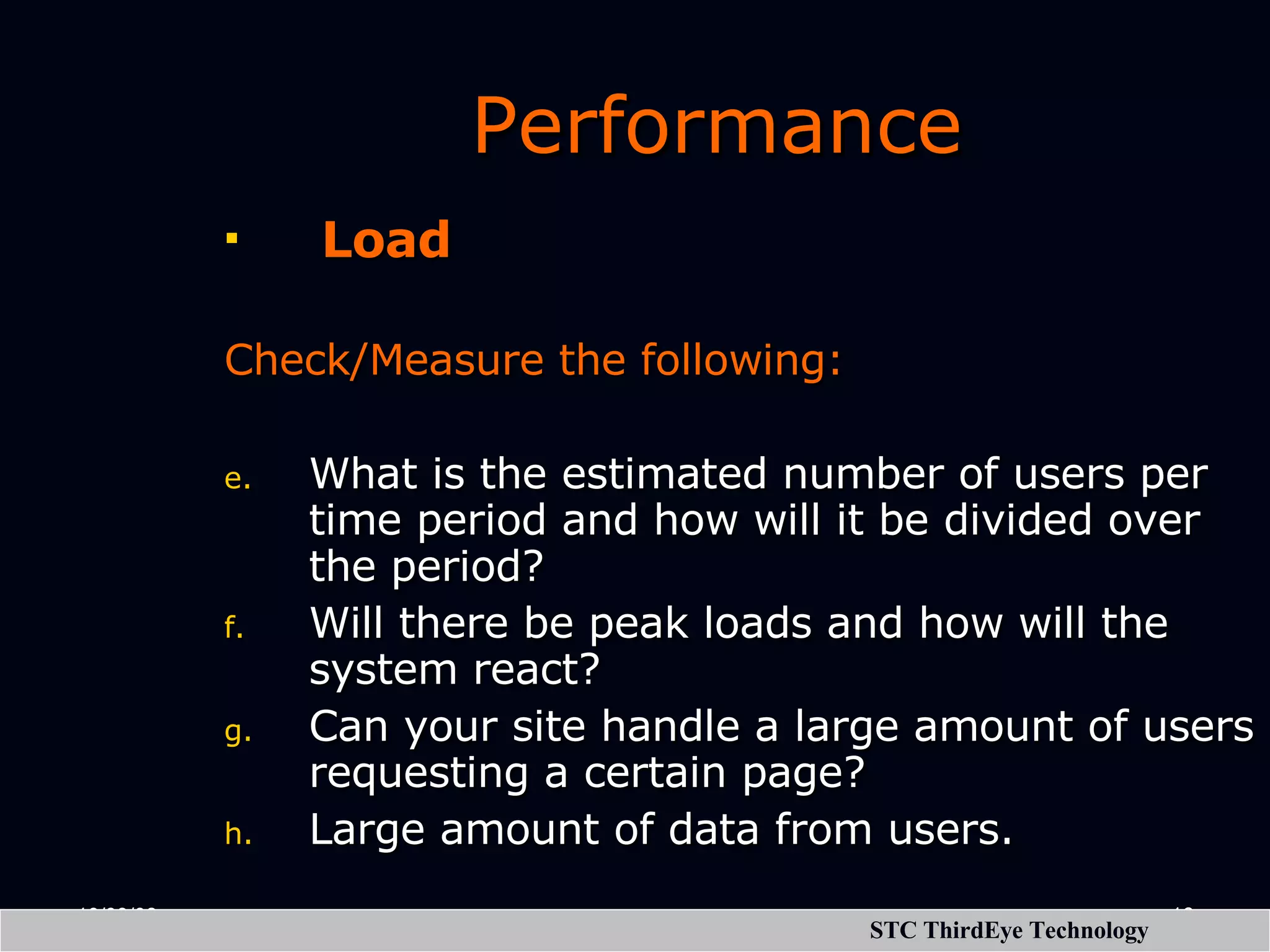 Performance   Load Check/Measure the following:   What is the estimated number of users per time period and how will it be divided over the period? Will there be peak loads and how will the system react? Can your site handle a large amount of users requesting a certain page? Large amount of data from users. 