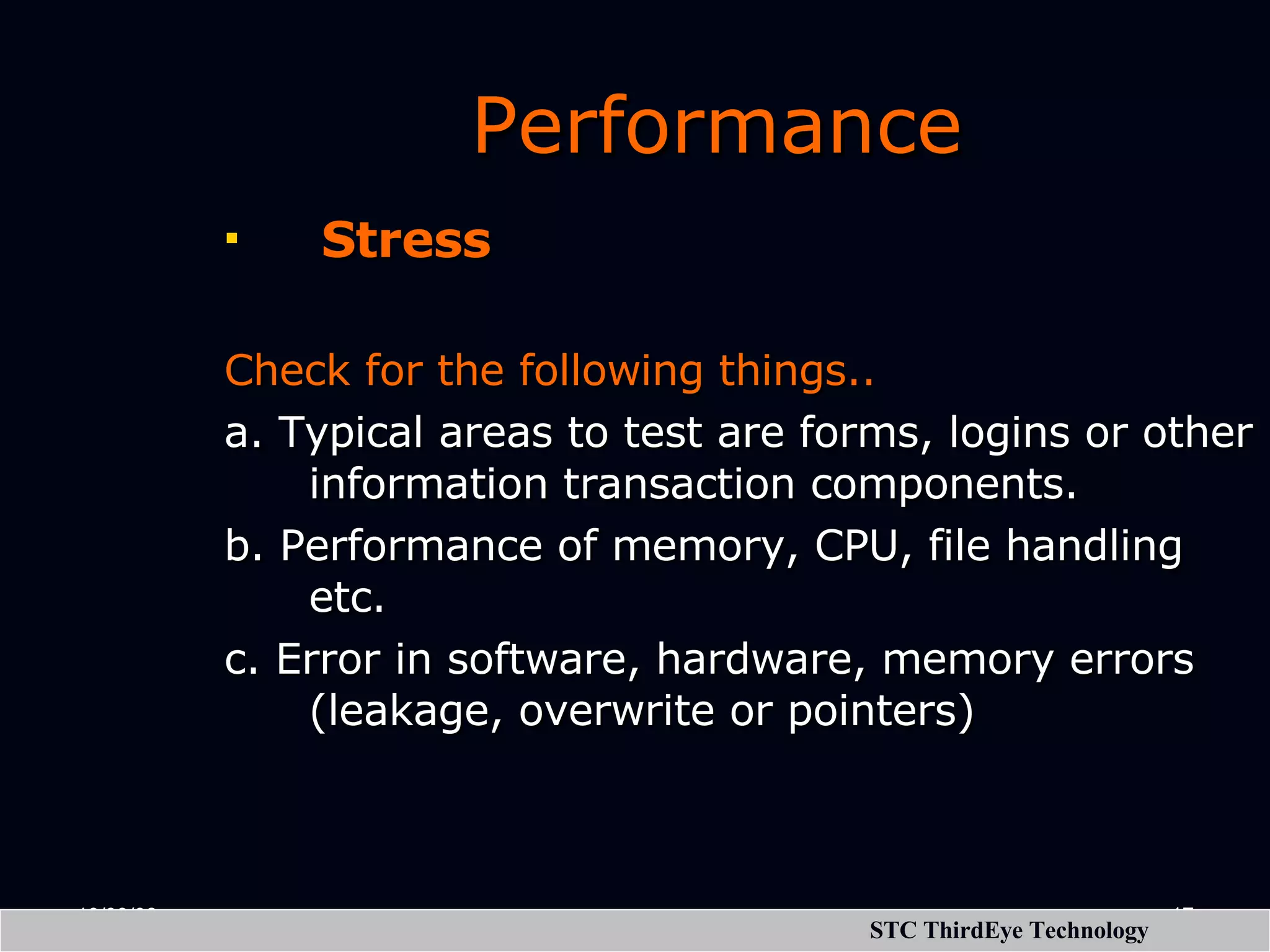 Performance   Stress Check for the following things.. a. Typical areas to test are forms, logins or other information transaction components. b. Performance of memory, CPU, file handling etc. c. Error in software, hardware, memory errors (leakage, overwrite or pointers) 