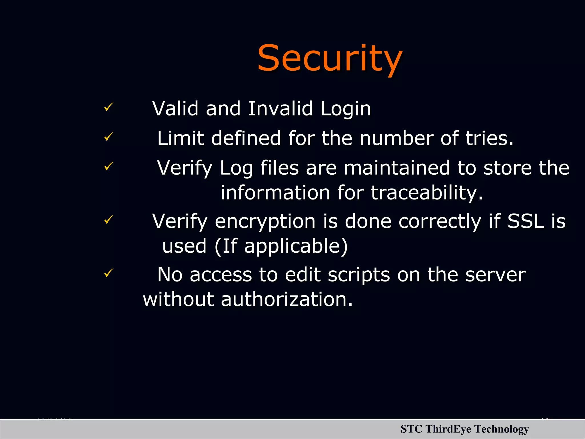 Security   Valid and Invalid Login    Limit defined for the number of tries.    Verify Log files are maintained to store the information for traceability.   Verify encryption is done correctly if SSL is used (If applicable)    No access to edit scripts on the server without authorization. 