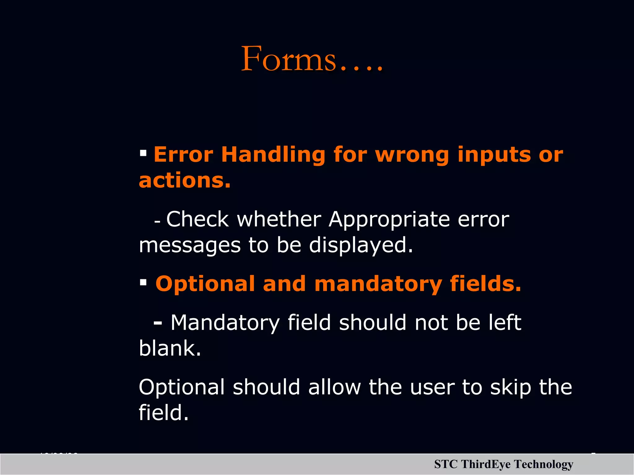 Forms…. Error Handling for wrong inputs or actions. - Check whether Appropriate error messages to be displayed. Optional and mandatory fields. - Mandatory field should not be left blank. Optional should allow the user to skip the field. 