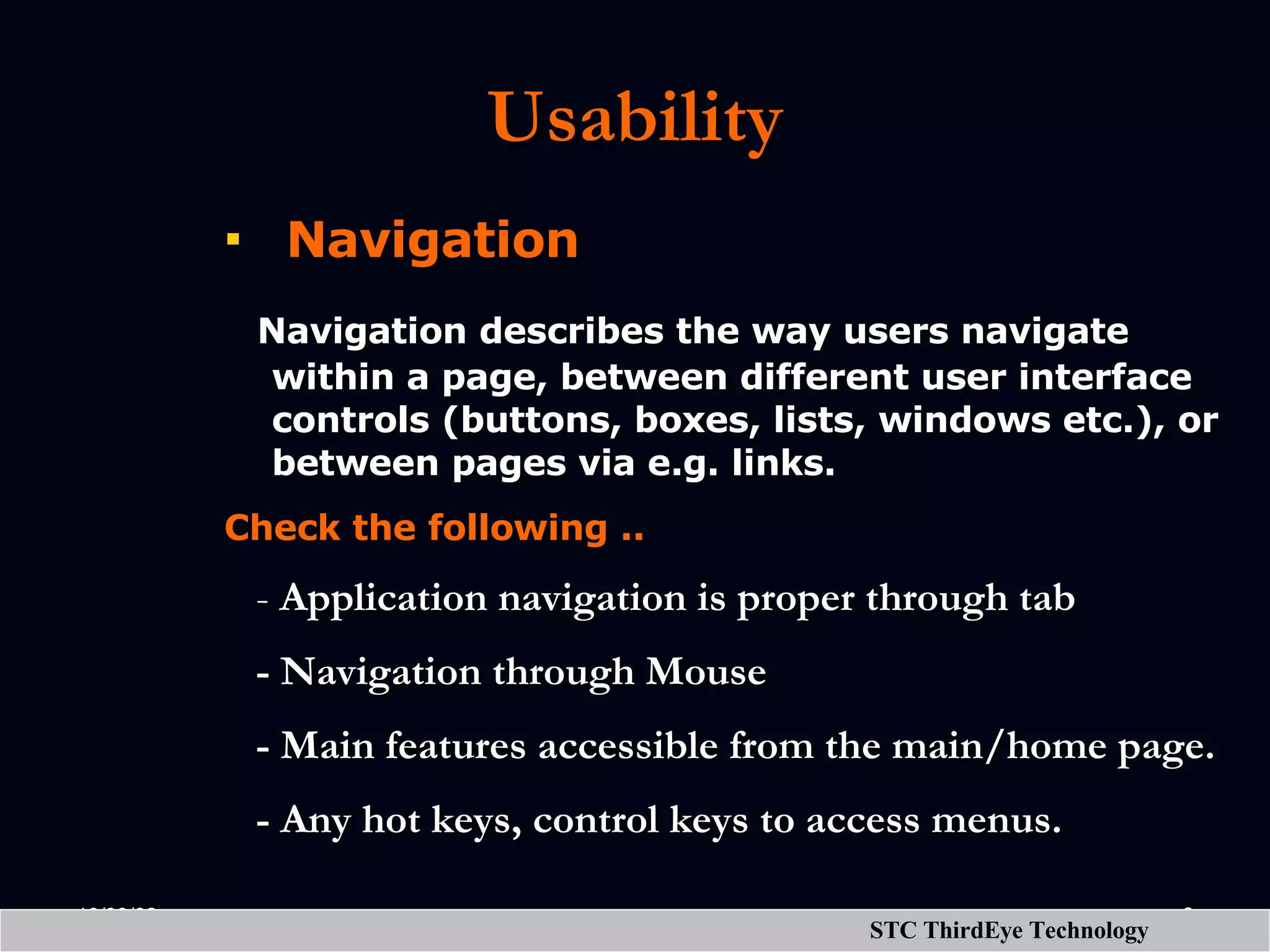 Usability Navigation Navigation describes the way users navigate within a page, between different user interface controls (buttons, boxes, lists, windows etc.), or between pages via e.g. links. Check the following .. - Application navigation is proper through tab - Navigation through Mouse - Main features accessible from the main/home page. - Any hot keys, control keys to access menus. 