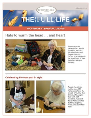 February 2014

THE{FULL}LIFE
TOUCHMARK AT HARWOOD GROVES

Hats to warm the head … and heart
The community
gathered hats for the
homeless and gifts
for children in need.
Resident Audrey
LePore is pictured with
the assortment of hats
that she made and
donated.

Celebrating the new year in style

Resident and lefsemaking expert Vi
Halvorson shared the
secrets of making this
delicious Norwegian
treat with staff
members. Resident
Marcy Fellbaum then
buttered, sugared,
rolled, and shared the
treat.

 