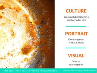 CULTURE
VISUAL
PORTRAIT
Learning & Exchange in a
short period of time
One's unspoken
Habits & Traits
Open to
interpretation
# B I G O I S H I J A P A N # Y E S I L O V E F O O D # A N D H U M A N T O O
B I G O I S H I J A P A N
Copyright © Thuy-Tien Nguyen. All Rights Reserved.
 