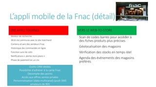 L’appli mobile de la Fnac (détail)
UNE APPLI TOURNEE
Moteur de recherche
Wish-list commune avec le site marchand
Contenu et avis des vendeurs Fnac
Historique des commandes en ligne
Fonction suivi de colis
Notifications « alertes bons plans »
Phase de paiement en un clic
VERS LE WEB-TO-STORE
Scan de codes barres pour accéder à
des fiches produits plus précises
Géolocalisation des magasins
Vérification des stocks en temps réel
Agenda des évènements des magasins
préférés
Outils CRM dédiés
Possibilité d’adhérer à la carte Fnac
Décompte des points
Accès aux offres ventes privées
Personnalisation (data multicanal) (push SMS
amateurs de BD)
 