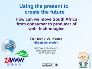 Using the present to
       create the future
    How can we move South Africa
    from consumer to producer of
          web technologies

          Dr Derek W. Keats
            dKeats Innovation
            http://www.dkeats.com
             derek@dkeats.com
               +27 82 787 0169



                       
 