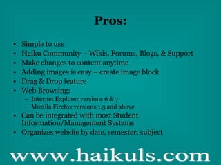Pros: Simple to use Haiku Community – Wikis, Forums, Blogs, & Support Make changes to content anytime Adding images is easy – create image block Drag & Drop feature Web Browsing: Internet Explorer versions 6 & 7 Mozilla Firefox versions 1.5 and above Can be integrated with most Student Information/Management Systems Organizes website by date, semester, subject 