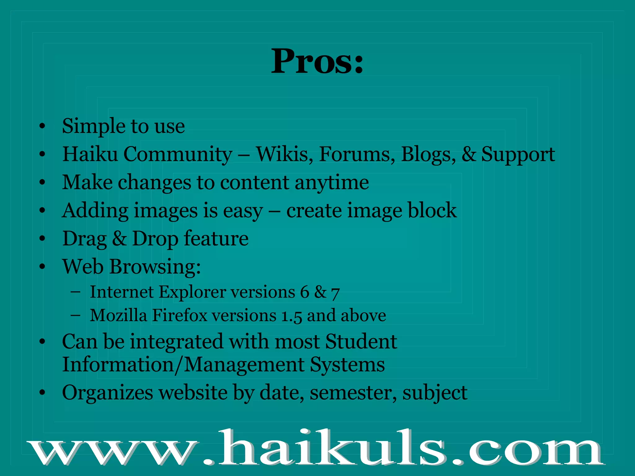 Pros: Simple to use Haiku Community – Wikis, Forums, Blogs, & Support Make changes to content anytime Adding images is easy – create image block Drag & Drop feature Web Browsing: Internet Explorer versions 6 & 7 Mozilla Firefox versions 1.5 and above Can be integrated with most Student Information/Management Systems Organizes website by date, semester, subject