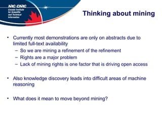 Thinking about mining Currently most demonstrations are only on abstracts due to limited full-text availability So we are mining a refinement of the refinement Rights are a major problem Lack of mining rights is one factor that is driving open access Also knowledge discovery leads into difficult areas of machine reasoning What does it mean to move beyond mining? 