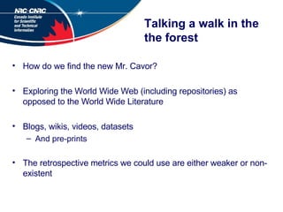 Talking a walk in the the forest How do we find the new Mr. Cavor? Exploring the World Wide Web (including repositories) as opposed to the World Wide Literature Blogs, wikis, videos, datasets And pre-prints The retrospective metrics we could use are either weaker or non-existent 