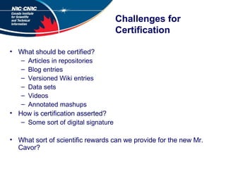 Challenges for Certification What should be certified? Articles in repositories Blog entries Versioned Wiki entries Data sets Videos Annotated mashups How is certification asserted? Some sort of digital signature What sort of scientific rewards can we provide for the new Mr. Cavor? 