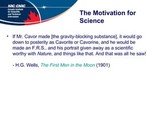 The Motivation for Science If Mr. Cavor made [the gravity-blocking substance], it would go down to posterity as Cavorite or Cavorine, and he would be made an F.R.S., and his portrait given away as a scientific worthy with  Nature , and things like that. And that was all he saw! - H.G. Wells,  The First Men in the Moon  (1901) 