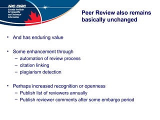 Peer Review also remains basically unchanged And has enduring value Some enhancement through automation of review process citation linking plagiarism detection Perhaps increased recognition or openness Publish list of reviewers annually Publish reviewer comments after some embargo period 